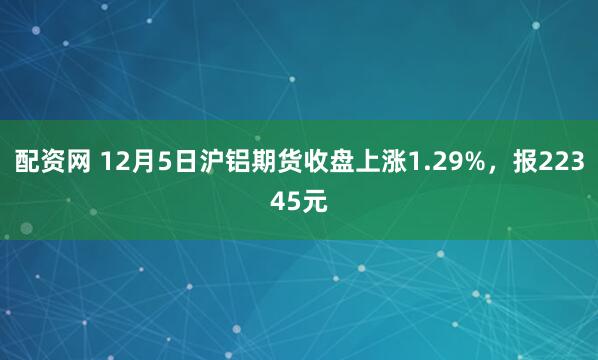 配资网 12月5日沪铝期货收盘上涨1.29%，报22345元