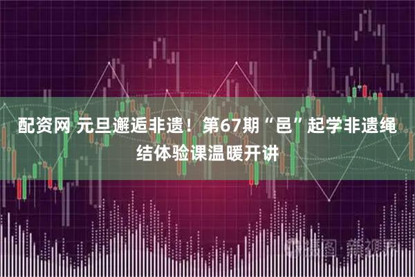 配资网 元旦邂逅非遗！第67期“邑”起学非遗绳结体验课温暖开讲