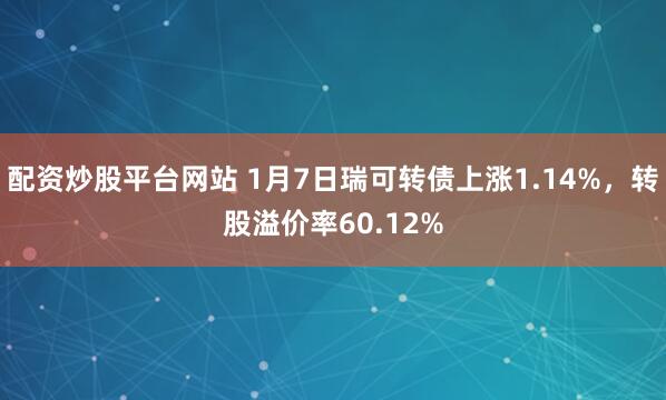 配资炒股平台网站 1月7日瑞可转债上涨1.14%，转股溢价率60.12%