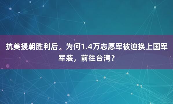 抗美援朝胜利后，为何1.4万志愿军被迫换上国军军装，前往台湾？
