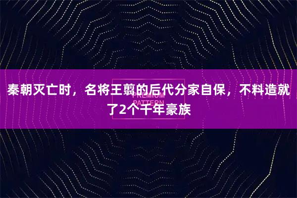 秦朝灭亡时，名将王翦的后代分家自保，不料造就了2个千年豪族