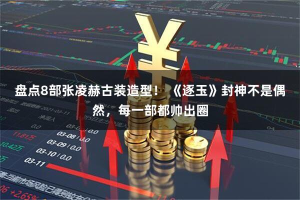 盘点8部张凌赫古装造型！ 《逐玉》封神不是偶然，每一部都帅出圈