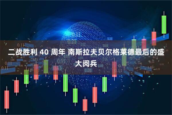 二战胜利 40 周年 南斯拉夫贝尔格莱德最后的盛大阅兵