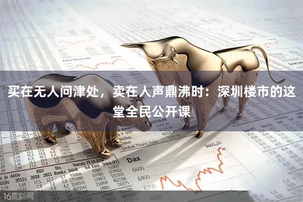买在无人问津处，卖在人声鼎沸时：深圳楼市的这堂全民公开课