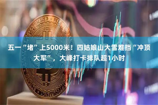 五一“堵”上5000米！四姑娘山大雪难挡“冲顶大军”，大峰打卡排队超1小时
