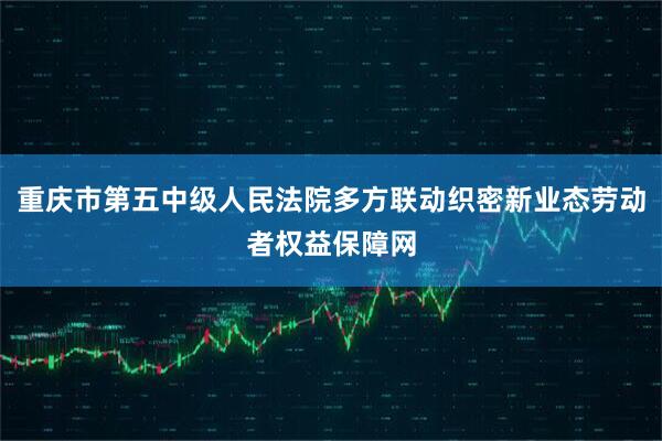重庆市第五中级人民法院多方联动织密新业态劳动者权益保障网
