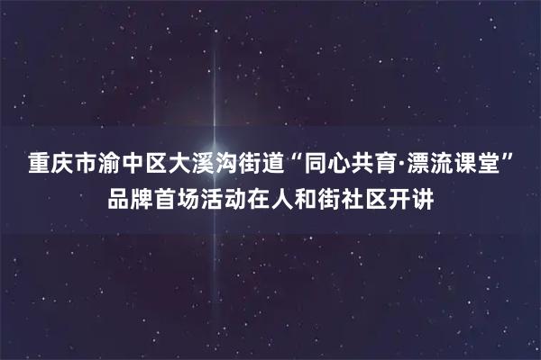 重庆市渝中区大溪沟街道“同心共育·漂流课堂”品牌首场活动在人和街社区开讲