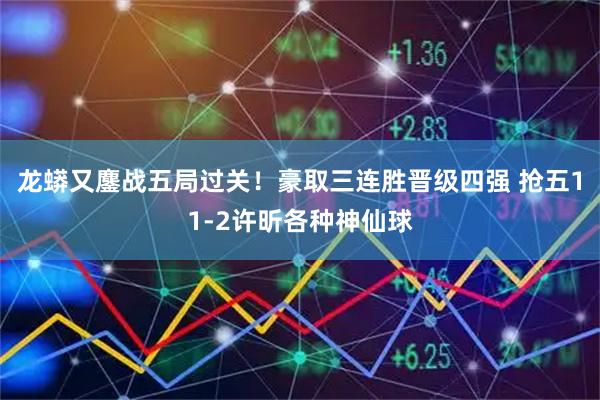龙蟒又鏖战五局过关！豪取三连胜晋级四强 抢五11-2许昕各种神仙球
