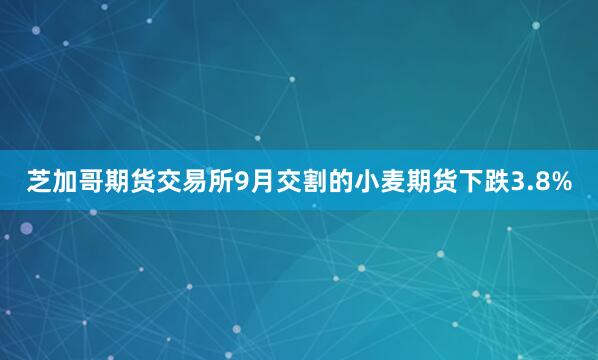 芝加哥期货交易所9月交割的小麦期货下跌3.8%