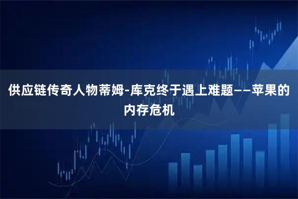 供应链传奇人物蒂姆-库克终于遇上难题——苹果的内存危机