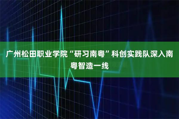 广州松田职业学院“研习南粤”科创实践队深入南粤智造一线