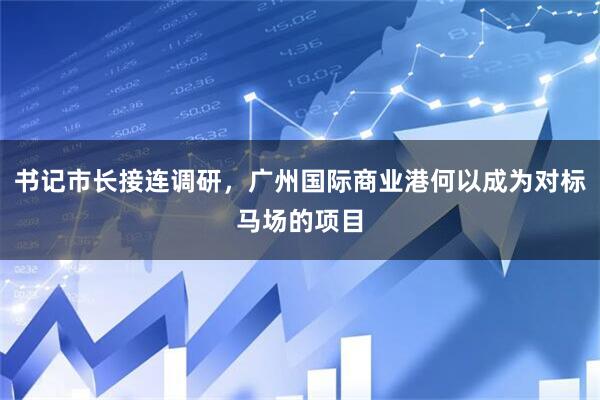书记市长接连调研，广州国际商业港何以成为对标马场的项目