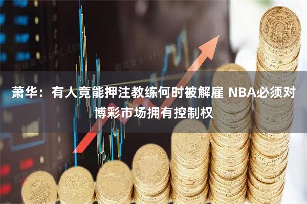 萧华：有人竟能押注教练何时被解雇 NBA必须对博彩市场拥有控制权
