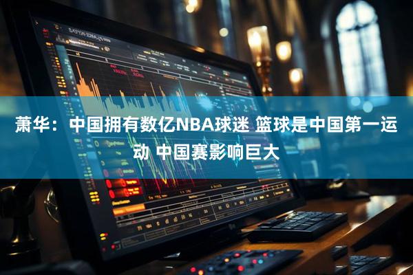 萧华：中国拥有数亿NBA球迷 篮球是中国第一运动 中国赛影响巨大